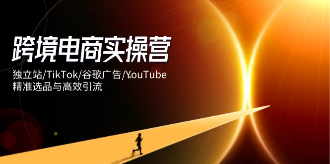 （14419期）跨境电商实操营：独立站/TikTok/谷歌广告/YouTube，精准选品与高效引流-零界教育
