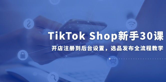 （14960期）TikTok Shop新手30课，开店注册到后台设置，选品发布全流程教学-零界教育