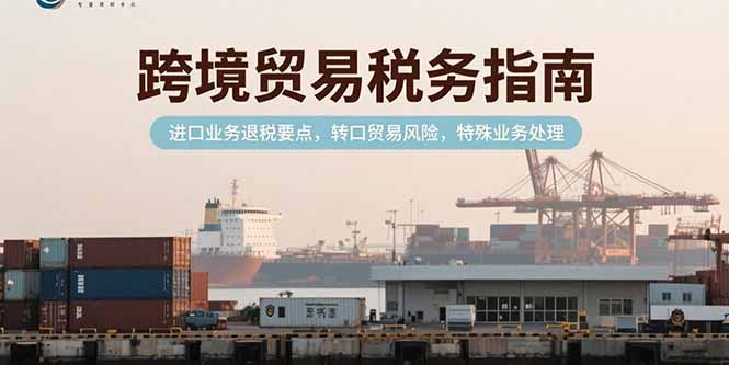 （15381期）跨境贸易税务指南，进口业务退税要点，转口贸易风险，特殊业务处理-零界教育