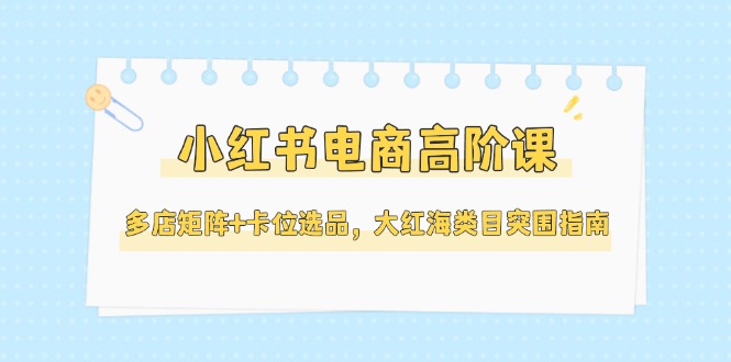 （14940期）小红书电商高阶课，多店矩阵+卡位选品，大红海类目突围指南（更新5月）-零界教育