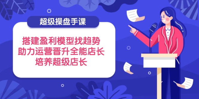 （14431期）超级操盘手课，搭建盈利模型找趋势，助力运营晋升全能店长，培养超级店长-零界教育
