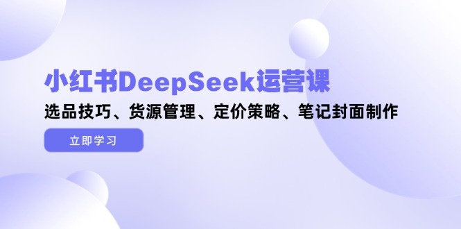 （14748期）小红书DeepSeek运营课，选品技巧、货源管理、定价策略、笔记封面制作-零界教育