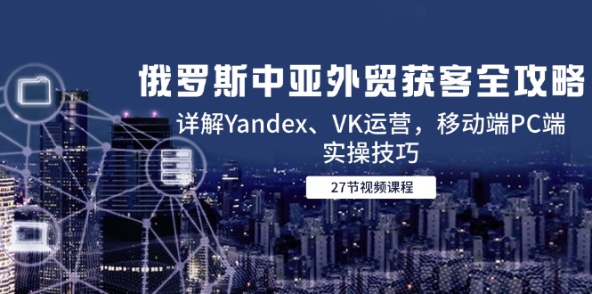 （14959期）俄罗斯中亚外贸获客全攻略，详解Yandex、VK运营，移动端PC端实操技巧-零界教育